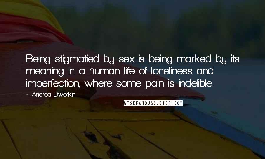 Andrea Dworkin Quotes: Being stigmatied by sex is being marked by its meaning in a human life of loneliness and imperfection, where some pain is indelible.