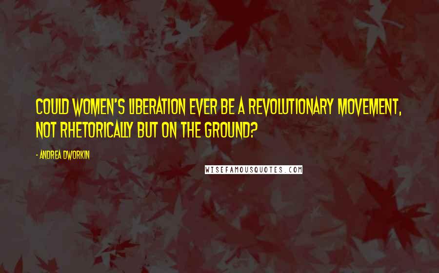 Andrea Dworkin Quotes: Could women's liberation ever be a revolutionary movement, not rhetorically but on the ground?