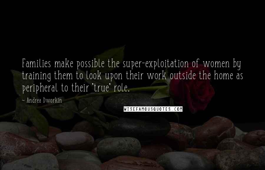 Andrea Dworkin Quotes: Families make possible the super-exploitation of women by training them to look upon their work outside the home as peripheral to their 'true' role.