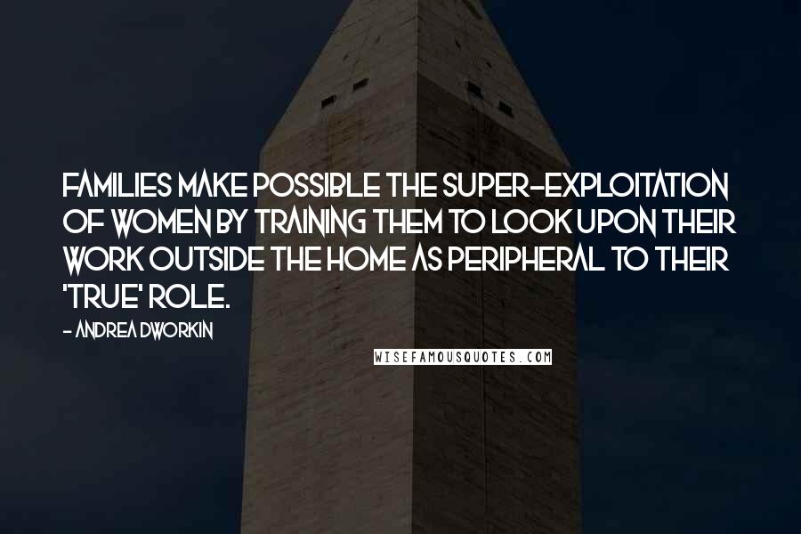 Andrea Dworkin Quotes: Families make possible the super-exploitation of women by training them to look upon their work outside the home as peripheral to their 'true' role.