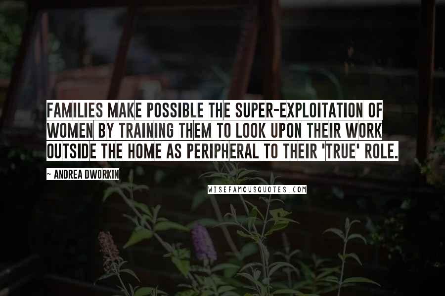 Andrea Dworkin Quotes: Families make possible the super-exploitation of women by training them to look upon their work outside the home as peripheral to their 'true' role.