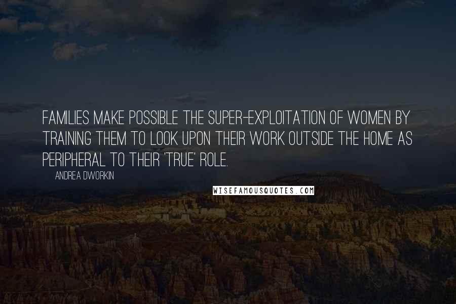 Andrea Dworkin Quotes: Families make possible the super-exploitation of women by training them to look upon their work outside the home as peripheral to their 'true' role.