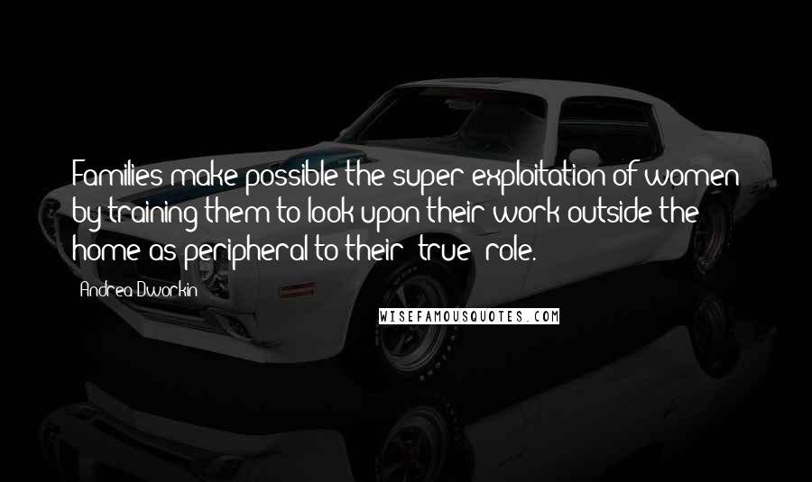 Andrea Dworkin Quotes: Families make possible the super-exploitation of women by training them to look upon their work outside the home as peripheral to their 'true' role.