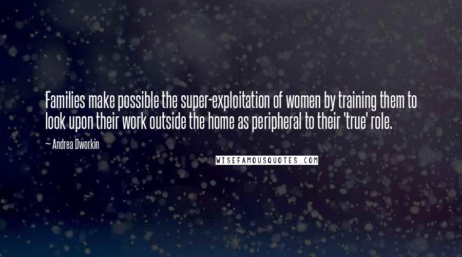 Andrea Dworkin Quotes: Families make possible the super-exploitation of women by training them to look upon their work outside the home as peripheral to their 'true' role.