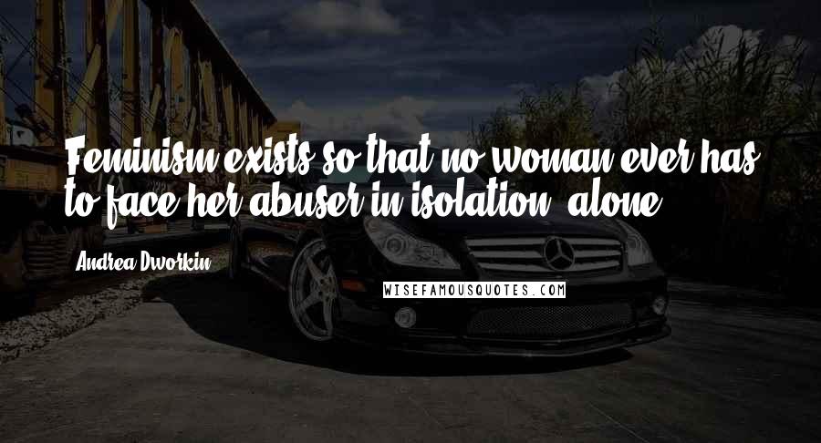 Andrea Dworkin Quotes: Feminism exists so that no woman ever has to face her abuser in isolation, alone.