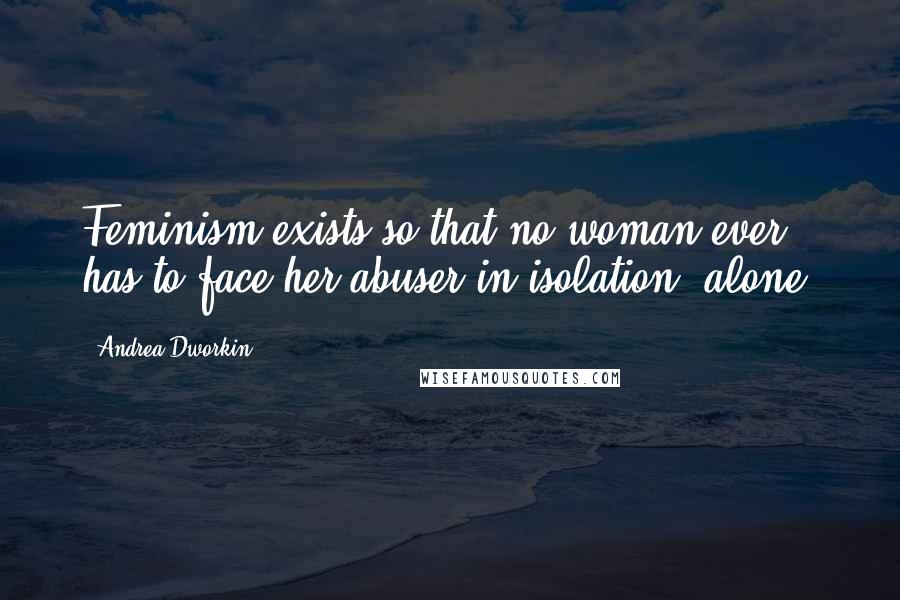 Andrea Dworkin Quotes: Feminism exists so that no woman ever has to face her abuser in isolation, alone.
