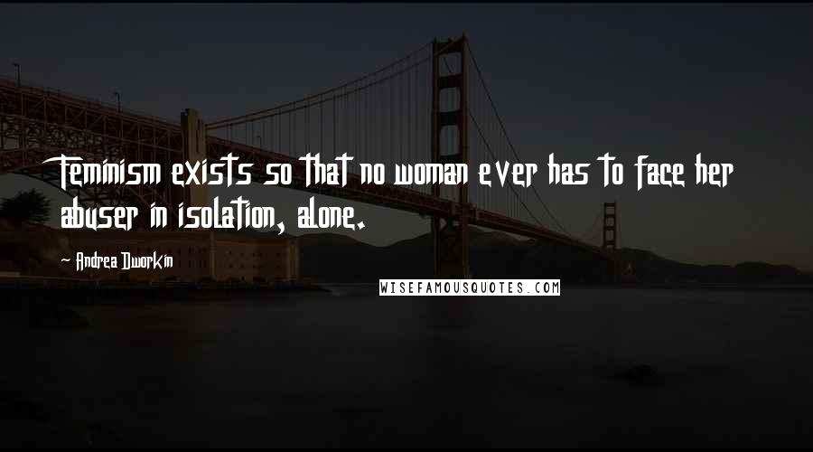 Andrea Dworkin Quotes: Feminism exists so that no woman ever has to face her abuser in isolation, alone.