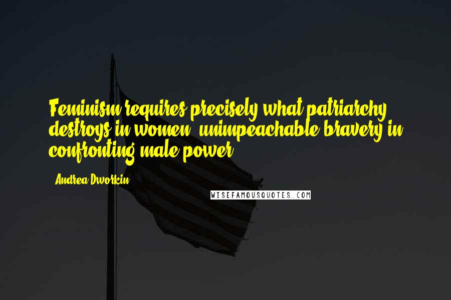 Andrea Dworkin Quotes: Feminism requires precisely what patriarchy destroys in women: unimpeachable bravery in confronting male power