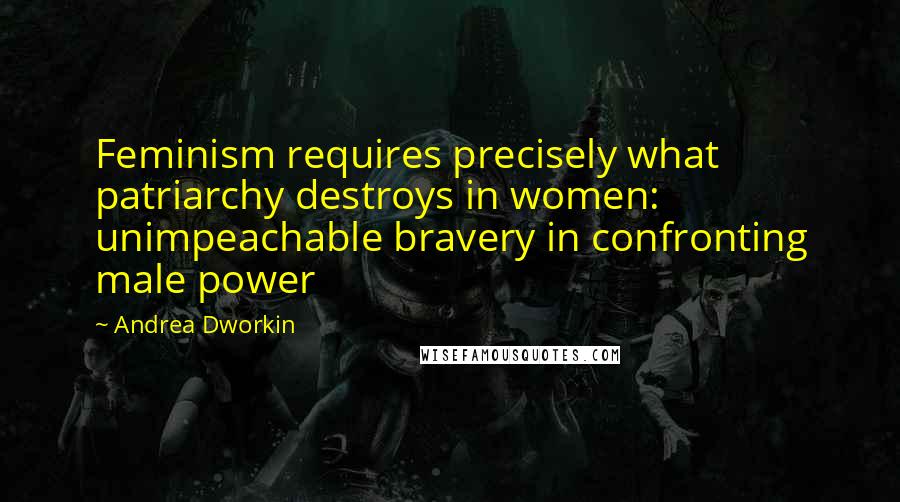 Andrea Dworkin Quotes: Feminism requires precisely what patriarchy destroys in women: unimpeachable bravery in confronting male power