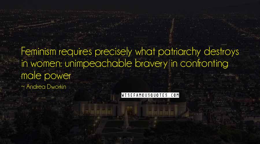 Andrea Dworkin Quotes: Feminism requires precisely what patriarchy destroys in women: unimpeachable bravery in confronting male power