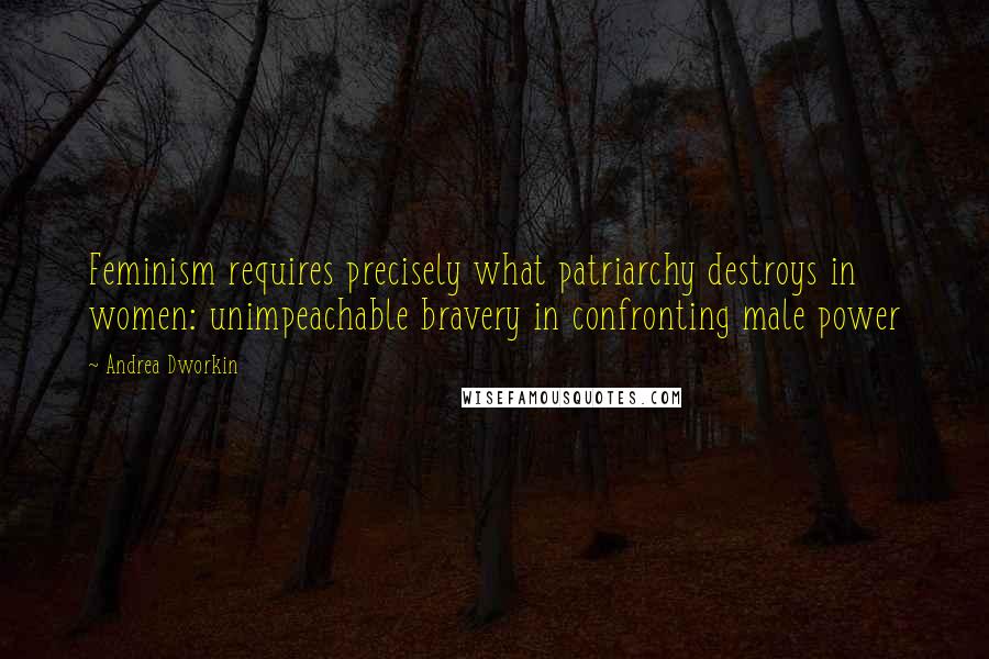 Andrea Dworkin Quotes: Feminism requires precisely what patriarchy destroys in women: unimpeachable bravery in confronting male power