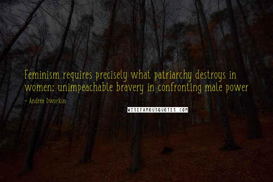 Andrea Dworkin Quotes: Feminism requires precisely what patriarchy destroys in women: unimpeachable bravery in confronting male power