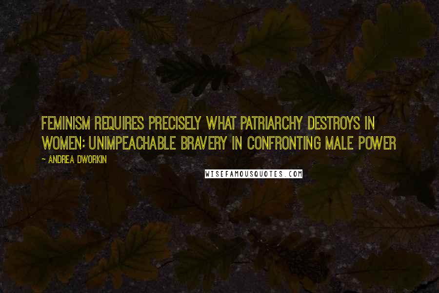 Andrea Dworkin Quotes: Feminism requires precisely what patriarchy destroys in women: unimpeachable bravery in confronting male power