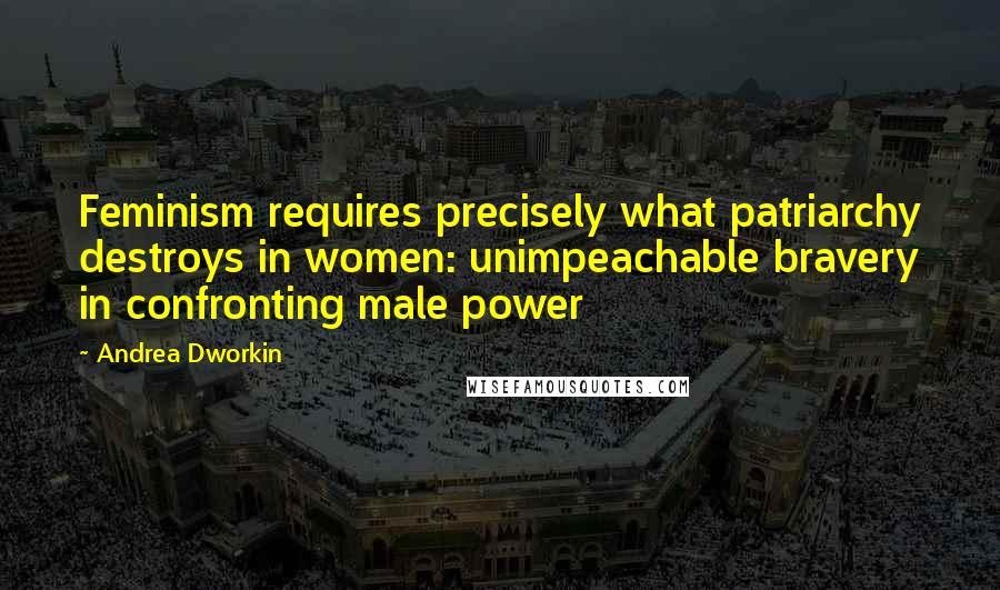 Andrea Dworkin Quotes: Feminism requires precisely what patriarchy destroys in women: unimpeachable bravery in confronting male power