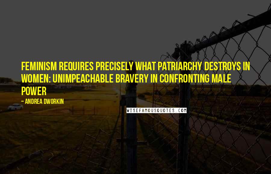 Andrea Dworkin Quotes: Feminism requires precisely what patriarchy destroys in women: unimpeachable bravery in confronting male power