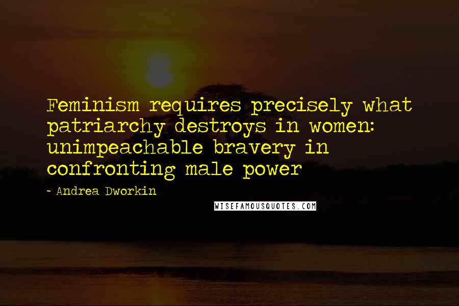 Andrea Dworkin Quotes: Feminism requires precisely what patriarchy destroys in women: unimpeachable bravery in confronting male power