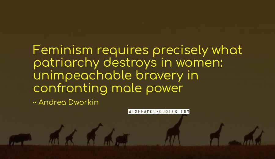 Andrea Dworkin Quotes: Feminism requires precisely what patriarchy destroys in women: unimpeachable bravery in confronting male power