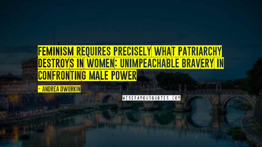 Andrea Dworkin Quotes: Feminism requires precisely what patriarchy destroys in women: unimpeachable bravery in confronting male power