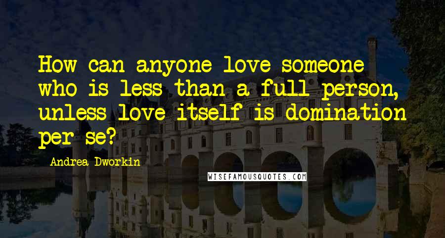 Andrea Dworkin Quotes: How can anyone love someone who is less than a full person, unless love itself is domination per se?