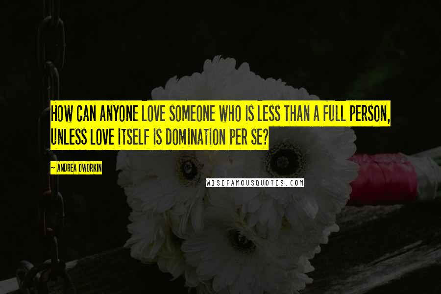 Andrea Dworkin Quotes: How can anyone love someone who is less than a full person, unless love itself is domination per se?