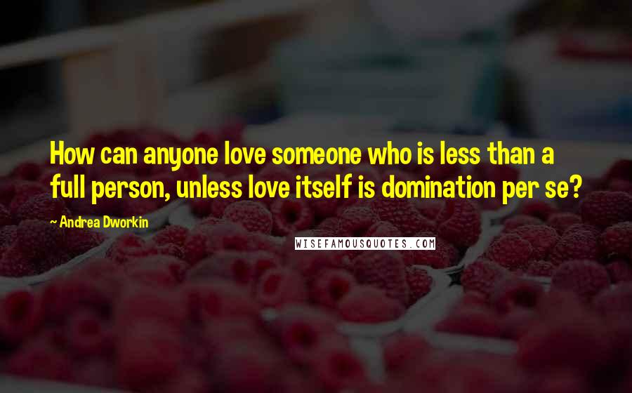 Andrea Dworkin Quotes: How can anyone love someone who is less than a full person, unless love itself is domination per se?