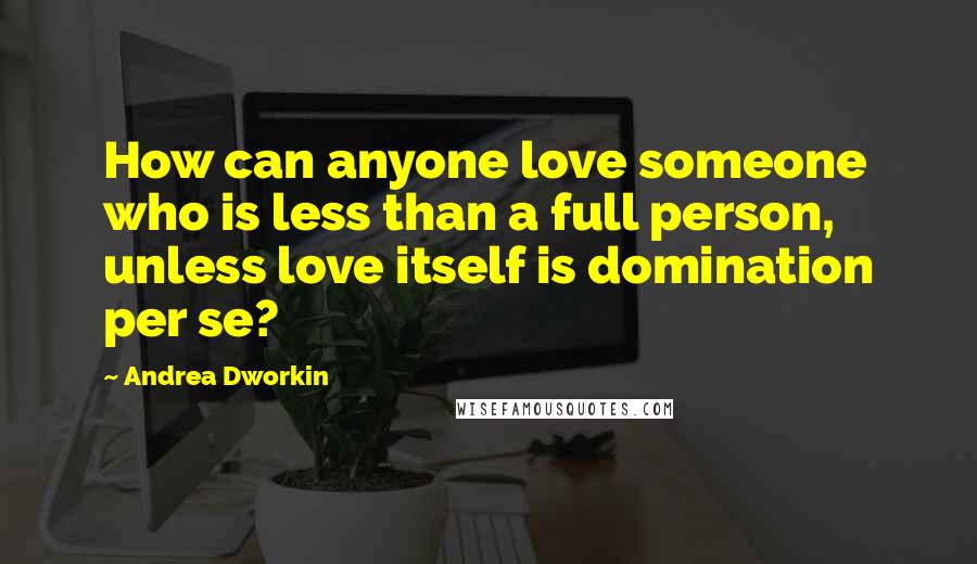 Andrea Dworkin Quotes: How can anyone love someone who is less than a full person, unless love itself is domination per se?