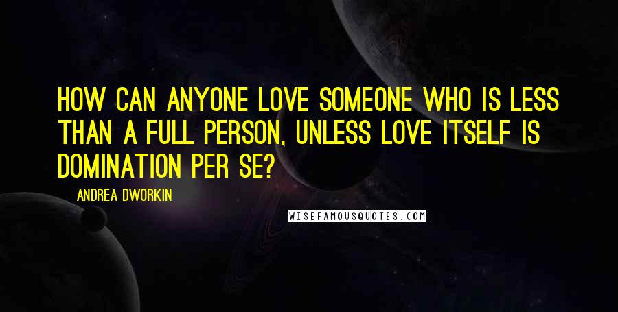Andrea Dworkin Quotes: How can anyone love someone who is less than a full person, unless love itself is domination per se?