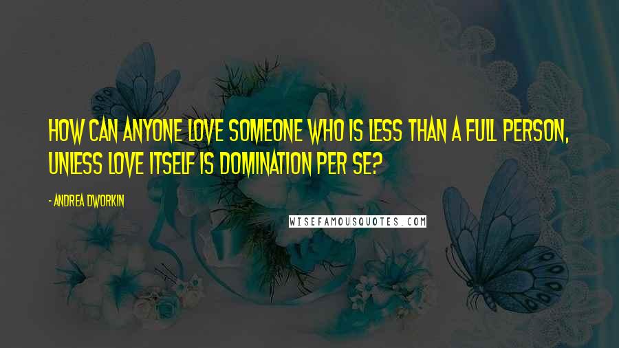 Andrea Dworkin Quotes: How can anyone love someone who is less than a full person, unless love itself is domination per se?