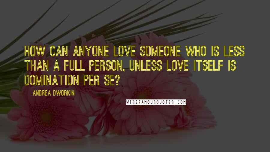 Andrea Dworkin Quotes: How can anyone love someone who is less than a full person, unless love itself is domination per se?