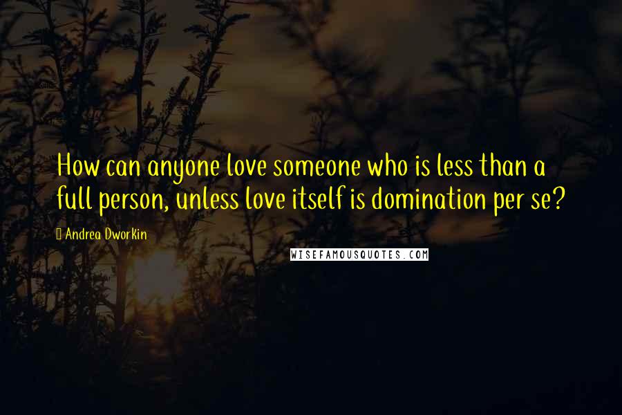 Andrea Dworkin Quotes: How can anyone love someone who is less than a full person, unless love itself is domination per se?