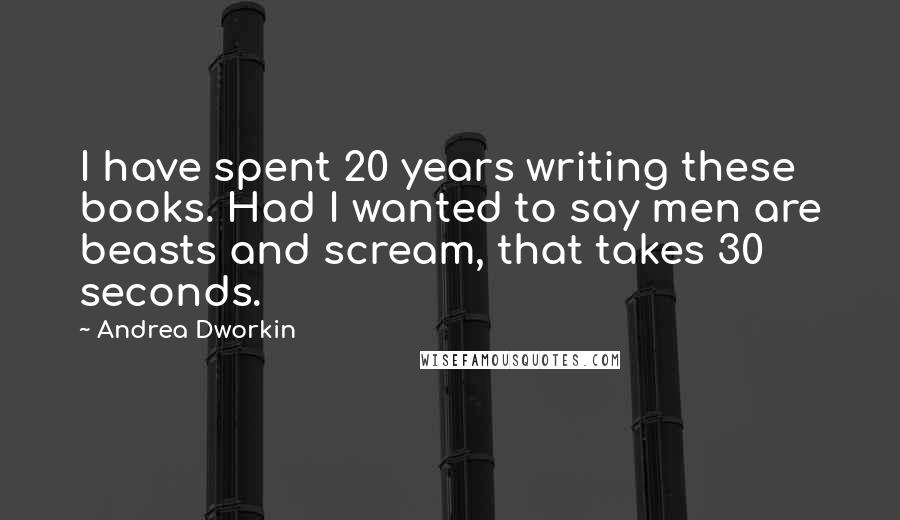 Andrea Dworkin Quotes: I have spent 20 years writing these books. Had I wanted to say men are beasts and scream, that takes 30 seconds.