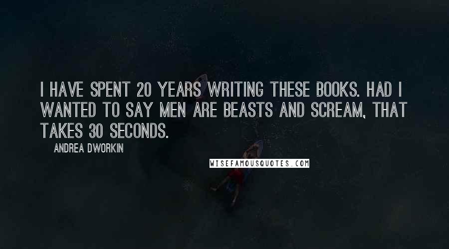 Andrea Dworkin Quotes: I have spent 20 years writing these books. Had I wanted to say men are beasts and scream, that takes 30 seconds.