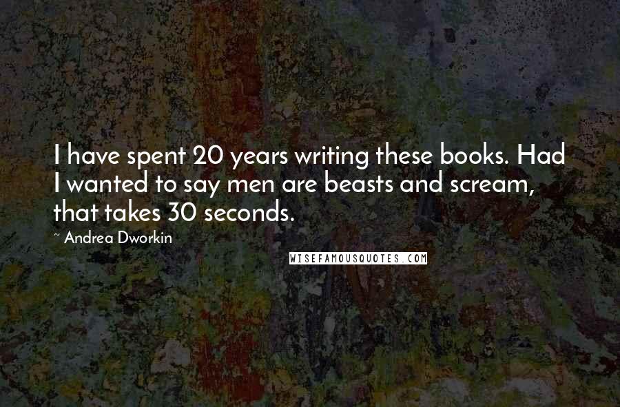 Andrea Dworkin Quotes: I have spent 20 years writing these books. Had I wanted to say men are beasts and scream, that takes 30 seconds.