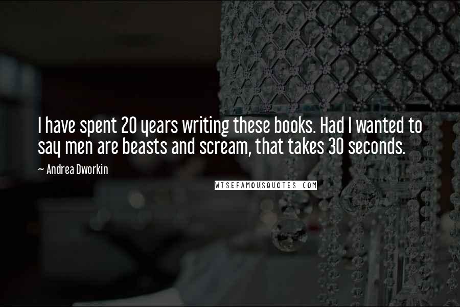 Andrea Dworkin Quotes: I have spent 20 years writing these books. Had I wanted to say men are beasts and scream, that takes 30 seconds.