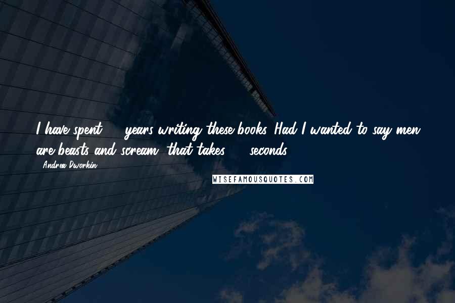 Andrea Dworkin Quotes: I have spent 20 years writing these books. Had I wanted to say men are beasts and scream, that takes 30 seconds.