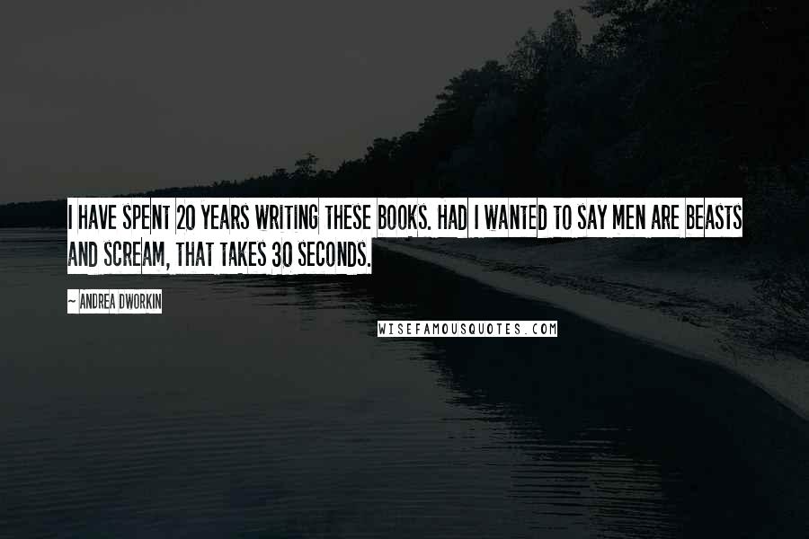 Andrea Dworkin Quotes: I have spent 20 years writing these books. Had I wanted to say men are beasts and scream, that takes 30 seconds.