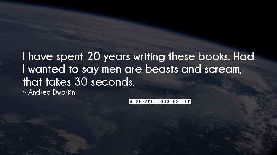 Andrea Dworkin Quotes: I have spent 20 years writing these books. Had I wanted to say men are beasts and scream, that takes 30 seconds.