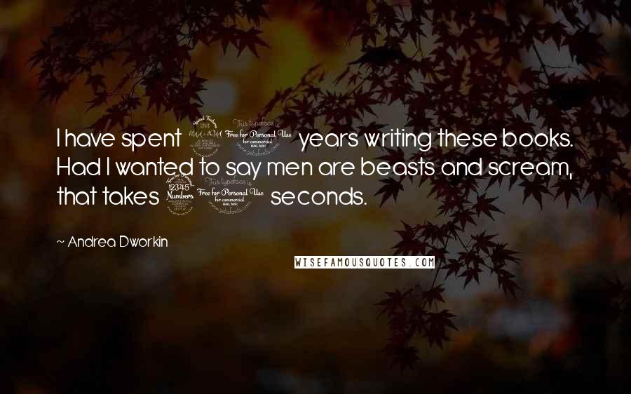 Andrea Dworkin Quotes: I have spent 20 years writing these books. Had I wanted to say men are beasts and scream, that takes 30 seconds.