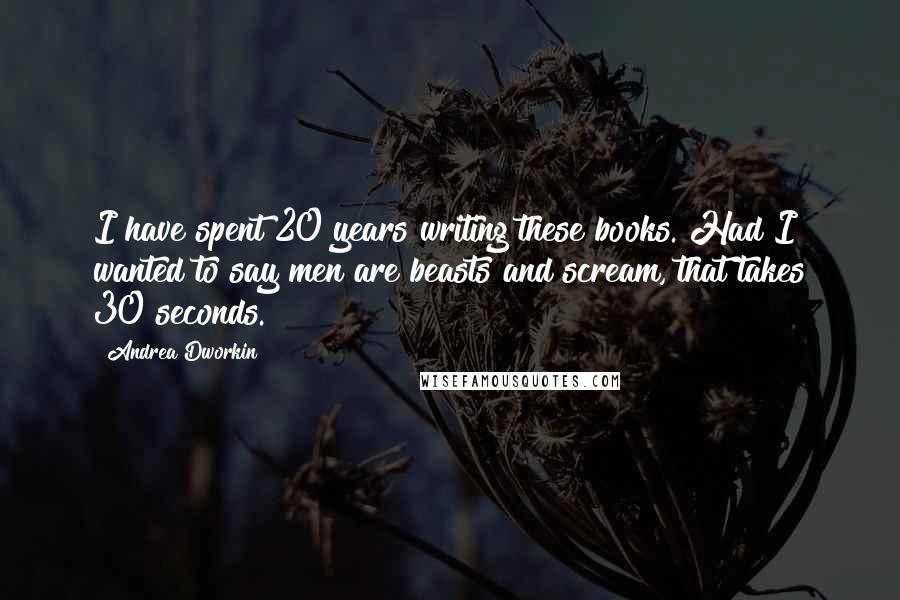 Andrea Dworkin Quotes: I have spent 20 years writing these books. Had I wanted to say men are beasts and scream, that takes 30 seconds.