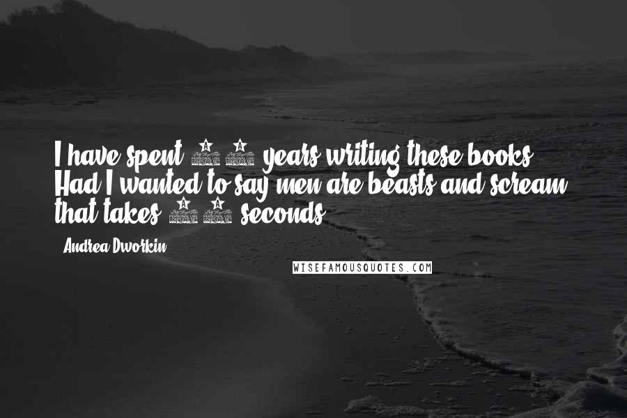 Andrea Dworkin Quotes: I have spent 20 years writing these books. Had I wanted to say men are beasts and scream, that takes 30 seconds.