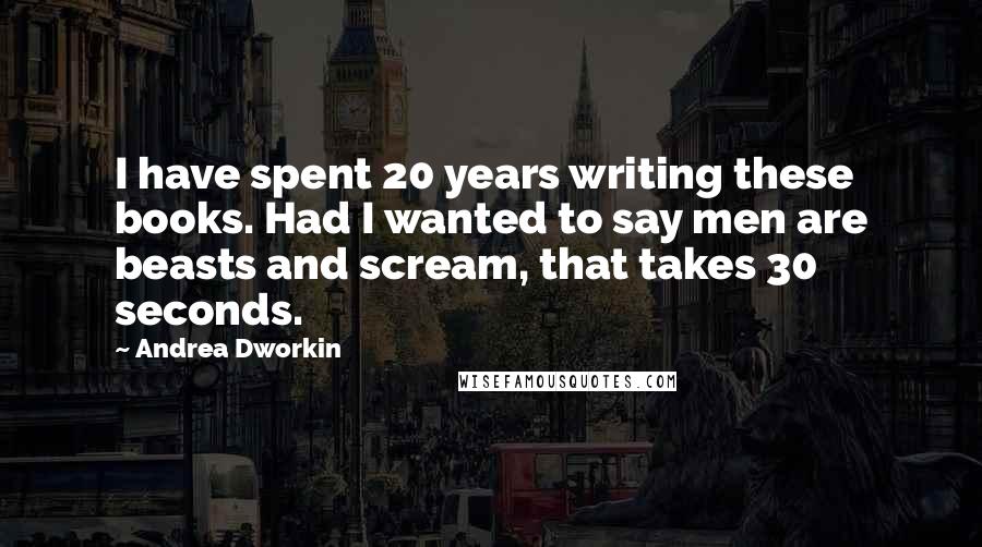 Andrea Dworkin Quotes: I have spent 20 years writing these books. Had I wanted to say men are beasts and scream, that takes 30 seconds.