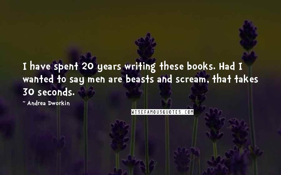 Andrea Dworkin Quotes: I have spent 20 years writing these books. Had I wanted to say men are beasts and scream, that takes 30 seconds.