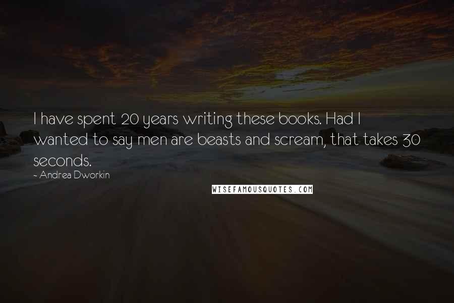 Andrea Dworkin Quotes: I have spent 20 years writing these books. Had I wanted to say men are beasts and scream, that takes 30 seconds.