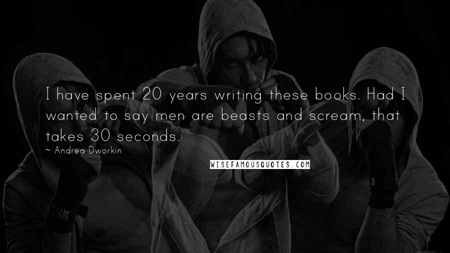 Andrea Dworkin Quotes: I have spent 20 years writing these books. Had I wanted to say men are beasts and scream, that takes 30 seconds.