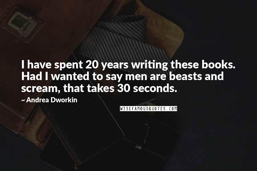 Andrea Dworkin Quotes: I have spent 20 years writing these books. Had I wanted to say men are beasts and scream, that takes 30 seconds.