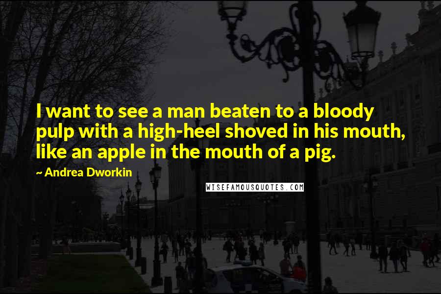Andrea Dworkin Quotes: I want to see a man beaten to a bloody pulp with a high-heel shoved in his mouth, like an apple in the mouth of a pig.