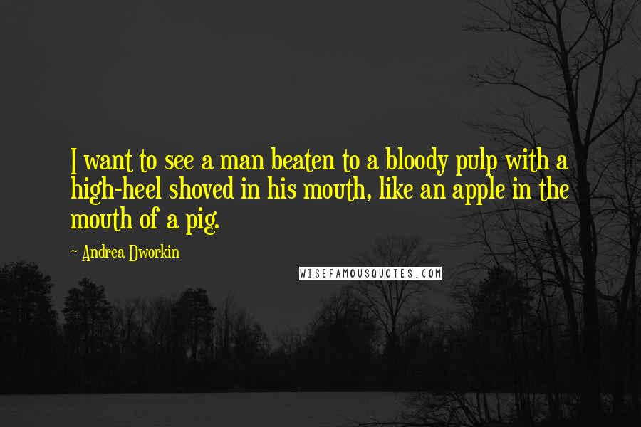 Andrea Dworkin Quotes: I want to see a man beaten to a bloody pulp with a high-heel shoved in his mouth, like an apple in the mouth of a pig.