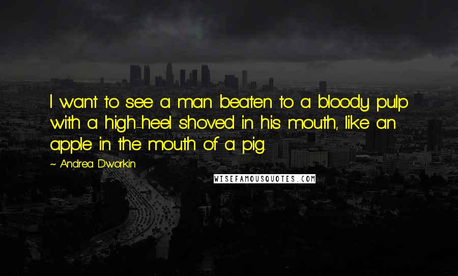 Andrea Dworkin Quotes: I want to see a man beaten to a bloody pulp with a high-heel shoved in his mouth, like an apple in the mouth of a pig.