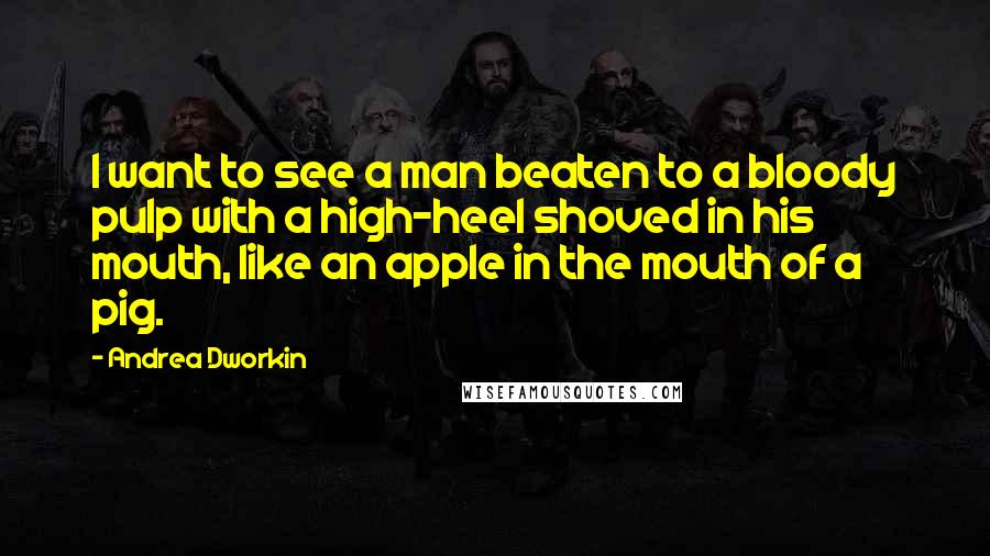 Andrea Dworkin Quotes: I want to see a man beaten to a bloody pulp with a high-heel shoved in his mouth, like an apple in the mouth of a pig.