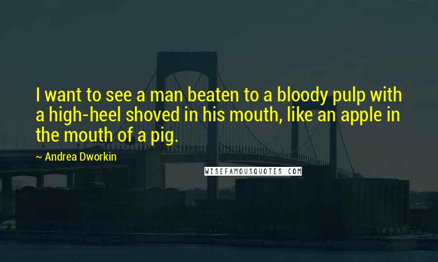 Andrea Dworkin Quotes: I want to see a man beaten to a bloody pulp with a high-heel shoved in his mouth, like an apple in the mouth of a pig.